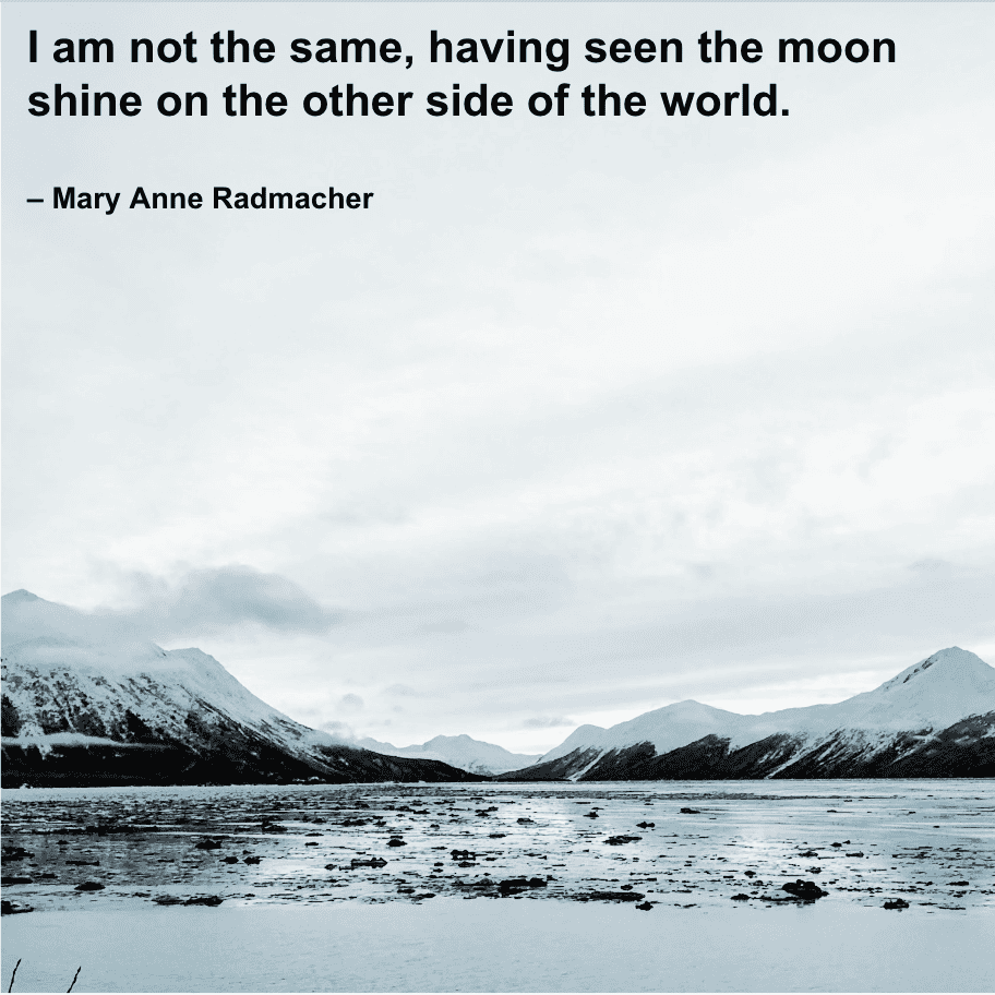 quote on traveling - "I am not the same, having seen the moon shine on the other side of the world."  – Mary Anne Radmacher